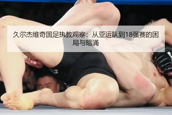 久尔杰维奇国足执教观察：从亚运队到18强赛的困局与暗涌